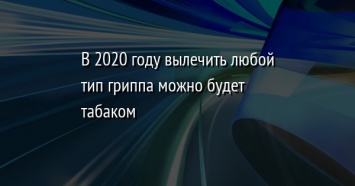 В 2020 году вылечить любой тип гриппа можно будет табаком