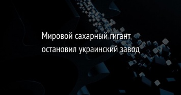 Мировой сахарный гигант остановил украинский завод