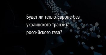 Будет ли тепло Европе без украинского транзита российского газа?