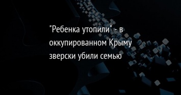 "Ребенка утопили" - в оккупированном Крыму зверски убили семью