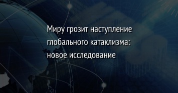 Миру грозит наступление глобального катаклизма: новое исследование