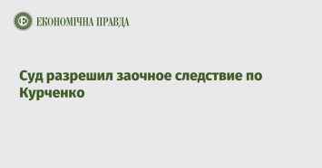 Суд разрешил заочное следствие по Курченко