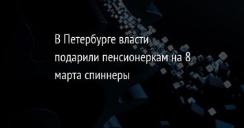 В Петербурге власти подарили пенсионеркам на 8 марта спиннеры