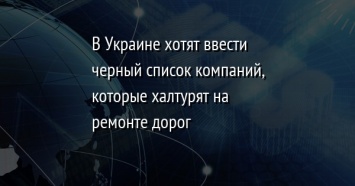 В Украине хотят ввести черный список компаний, которые халтурят на ремонте дорог