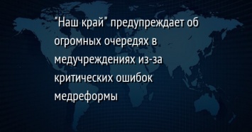 "Наш край" предупреждает об огромных очередях в медучреждениях из-за критических ошибок медреформы