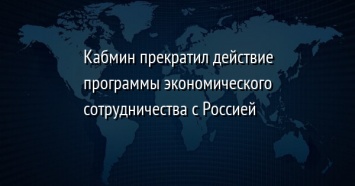 Кабмин прекратил действие программы экономического сотрудничества с Россией