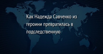 Как Надежда Савченко из героини превратилась в подследственную