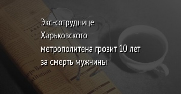 Экс-сотруднице Харьковского метрополитена грозит 10 лет за смерть мужчины