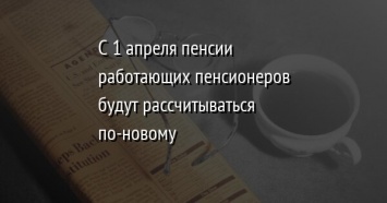 С 1 апреля пенсии работающих пенсионеров будут рассчитываться по-новому