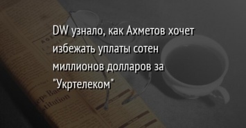 DW узнало, как Ахметов хочет избежать уплаты сотен миллионов долларов за "Укртелеком"