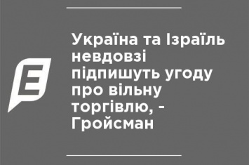 Украина и Израиль вскоре подпишут соглашение о свободной торговле, - Гройсман