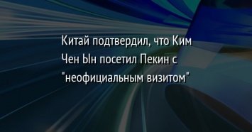 Китай подтвердил, что Ким Чен Ын посетил Пекин с "неофициальным визитом"