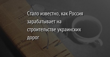 Стало известно, как Россия зарабатывает на строительстве украинских дорог