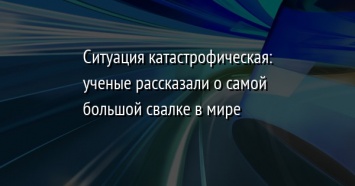 Ситуация катастрофическая: ученые рассказали о самой большой свалке в мире