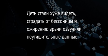 Дети стали хуже видеть, страдать от бессоницы и ожирения: врачи озвучили неутишительные данные