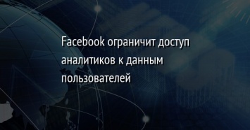 Facebook ограничит доступ аналитиков к данным пользователей