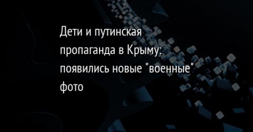 Дети и путинская пропаганда в Крыму: появились новые "военные" фото