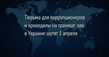 Тюрьма для коррупционеров и крокодилы на границе: как в Украине шутят 1 апреля