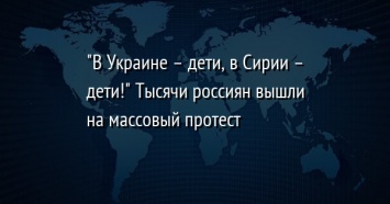 "В Украине - дети, в Сирии - дети!" Тысячи россиян вышли на массовый протест