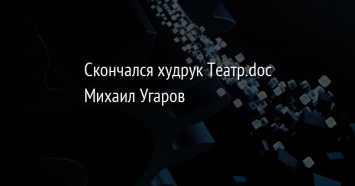 Скончался худрук Театр.doc Михаил Угаров
