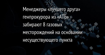 Менеджеры «лучшего друга» генпрокурора из «АТБ» забирают 8 газовых месторождений на основании несуществующего пункта