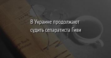 В Украине продолжают судить сепаратиста Гиви