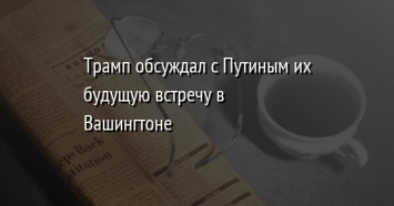 Трамп обсуждал с Путиным их будущую встречу в Вашингтоне