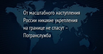 От масштабного наступления России никакие укрепления на границе не спасут - Погранслужба