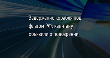 Задержание корабля под флагом РФ: капитану объявили о подозрении