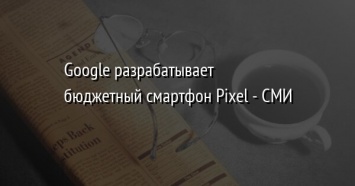 Google разрабатывает бюджетный смартфон Pixel - СМИ