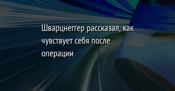 Шварцнеггер рассказал, как чувствует себя после операции