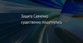 Защита Савченко существенно пошатнулась