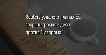 Reuters узнало о планах ЕС закрыть громкое дело против "Газпрома"