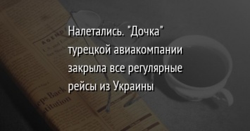 Налетались. "Дочка" турецкой авиакомпании закрыла все регулярные рейсы из Украины