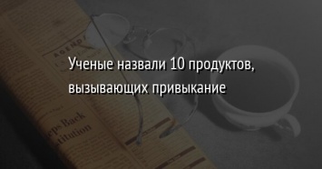 Ученые назвали 10 продуктов, вызывающих привыкание