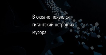 В океане появился гигантский остров из мусора