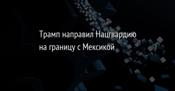 Трамп направил Нацгвардию на границу с Мексикой