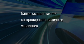 Банки заставят жестче контролировать наличные украинцев