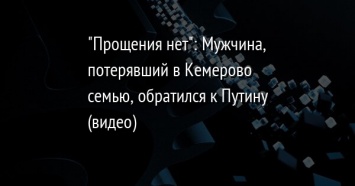 "Прощения нет": Мужчина, потерявший в Кемерово семью, обратился к Путину (видео)