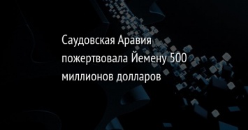 Саудовская Аравия пожертвовала Йемену 500 миллионов долларов