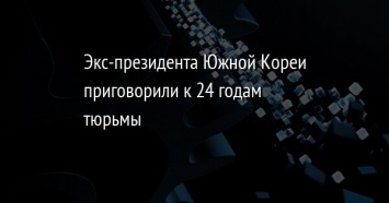 Экс-президента Южной Кореи приговорили к 24 годам тюрьмы