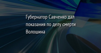 Губернатор Савченко дал показания по делу смерти Волошина