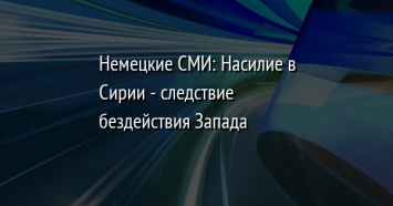 Немецкие СМИ: Насилие в Сирии - следствие бездействия Запада