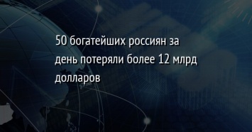 50 богатейших россиян за день потеряли более 12 млрд долларов