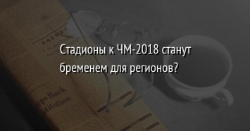 Стадионы к ЧМ-2018 станут бременем для регионов?