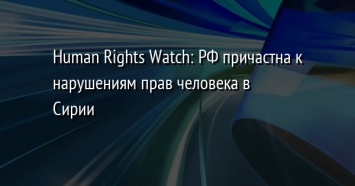 Human Rights Watch: РФ причастна к нарушениям прав человека в Сирии