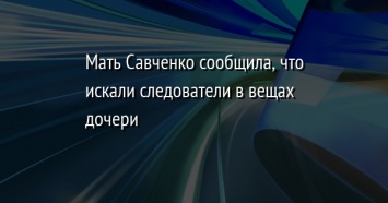 Мать Савченко сообщила, что искали следователи в вещах дочери