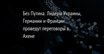 Без Путина. Лидеры Украины, Германии и Франции проведут переговоры в Ахене