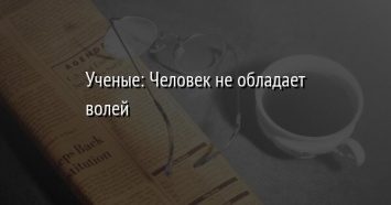 Ученые: Человек не обладает волей