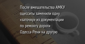 После вмешательства АМКУ одесситы заменили одну «заточку» из документации по ремонту дороги Одесса-Рени на другую